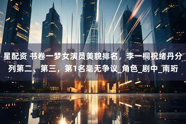 星配资 书卷一梦女演员美貌排名，李一桐祝绪丹分列第二、第三，第1名毫无争议_角色_剧中_南珩