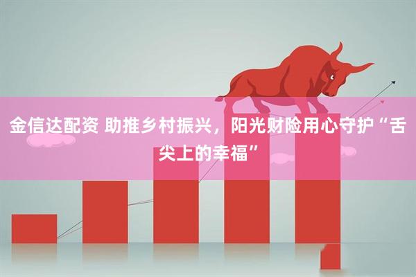 金信达配资 助推乡村振兴，阳光财险用心守护“舌尖上的幸福”
