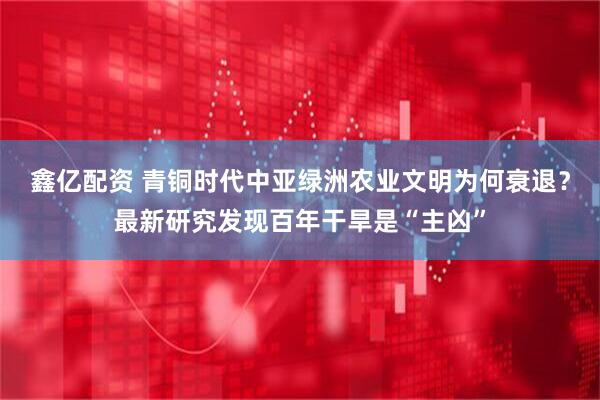 鑫亿配资 青铜时代中亚绿洲农业文明为何衰退？最新研究发现百年干旱是“主凶”