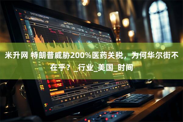 米升网 特朗普威胁200%医药关税，为何华尔街不在乎？_行业_美国_时间