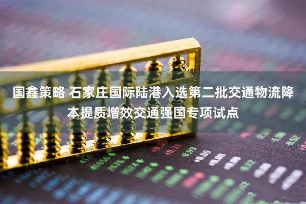 国鑫策略 石家庄国际陆港入选第二批交通物流降本提质增效交通强国专项试点