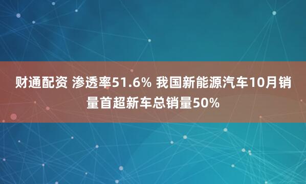 财通配资 渗透率51.6% 我国新能源汽车10月销量首超新车总销量50%